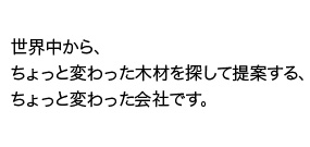 世界中から、ちょっと変わった木材を探して提案する、ちょっと変わった会社です。
