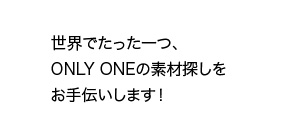 世界でたった一つ、ONLY ONEの素材探しをお手伝いします！